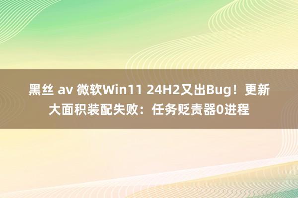 黑丝 av 微软Win11 24H2又出Bug！更新大面积装配失败：任务贬责器0进程