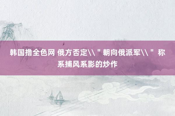 韩国撸全色网 俄方否定\＂朝向俄派军\＂ 称系捕风系影的炒作