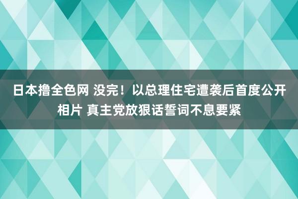 日本撸全色网 没完！以总理住宅遭袭后首度公开相片 真主党放狠话誓词不息要紧