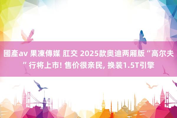 國產av 果凍傳媒 肛交 2025款奥迪两厢版“高尔夫”行将上市! 售价很亲民， 换装1.5T引擎