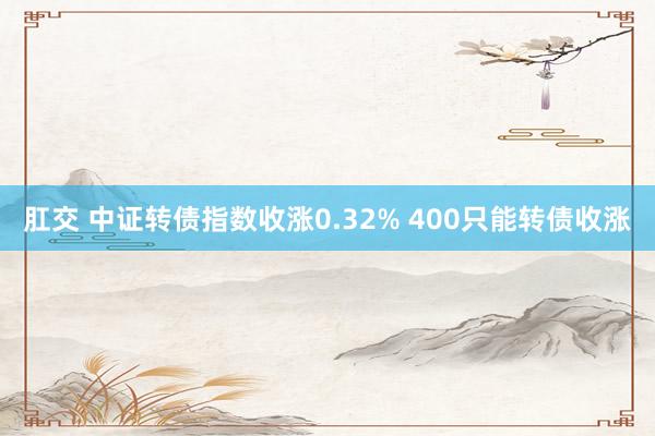 肛交 中证转债指数收涨0.32% 400只能转债收涨