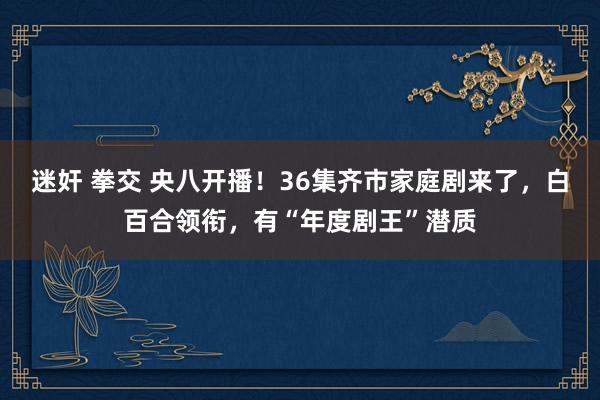 迷奸 拳交 央八开播！36集齐市家庭剧来了，白百合领衔，有“年度剧王”潜质