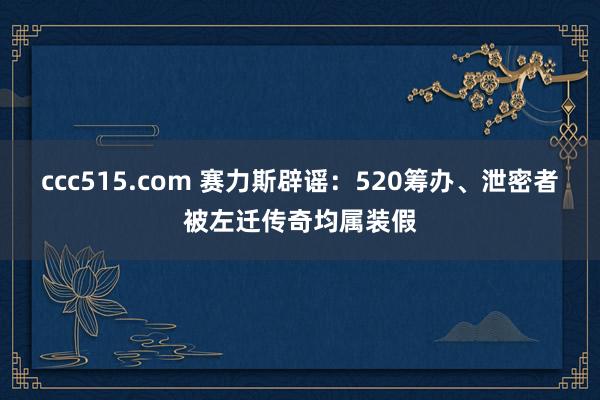 ccc515.com 赛力斯辟谣：520筹办、泄密者被左迁传奇均属装假