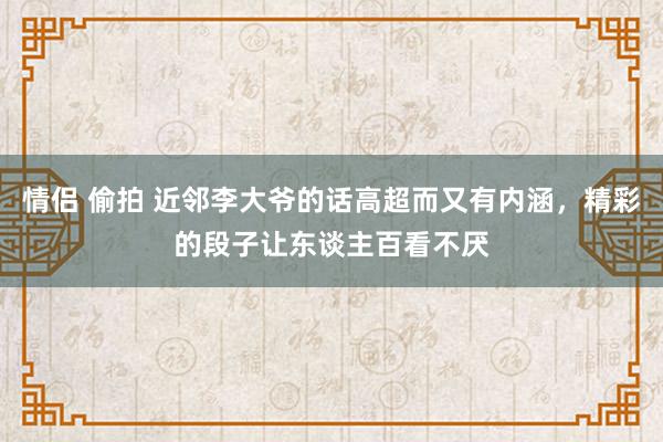 情侣 偷拍 近邻李大爷的话高超而又有内涵，精彩的段子让东谈主百看不厌