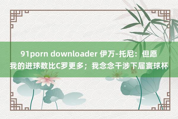 91porn downloader 伊万-托尼：但愿我的进球数比C罗更多；我念念干涉下届寰球杯