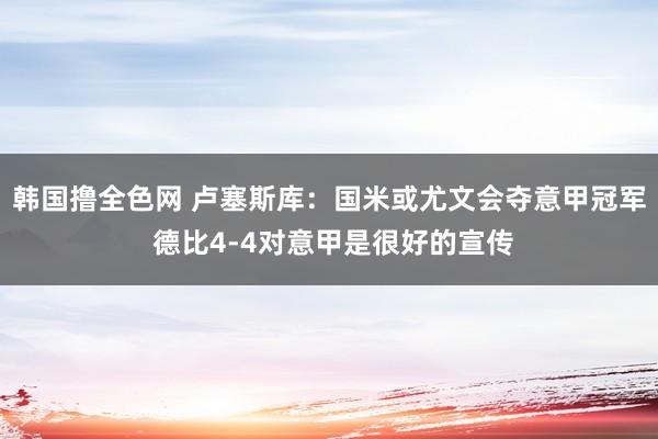 韩国撸全色网 卢塞斯库：国米或尤文会夺意甲冠军 德比4-4对意甲是很好的宣传