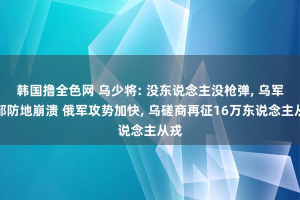 韩国撸全色网 乌少将: 没东说念主没枪弹， 乌军东部防地崩溃 俄军攻势加快， 乌磋商再征16万东说念主从戎