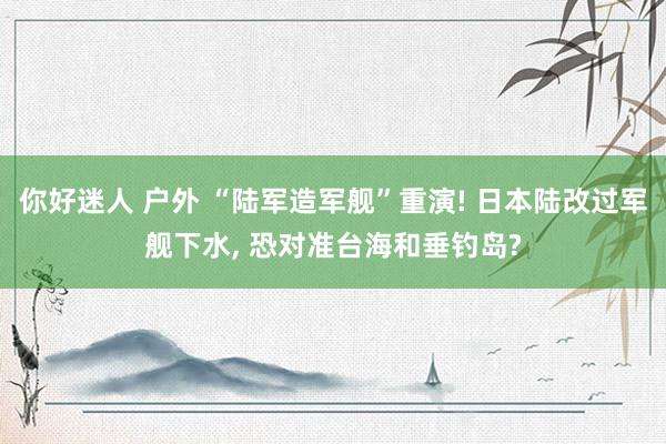 你好迷人 户外 “陆军造军舰”重演! 日本陆改过军舰下水， 恐对准台海和垂钓岛?