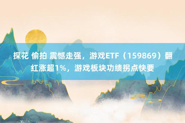 探花 偷拍 震憾走强，游戏ETF（159869）翻红涨超1%，游戏板块功绩拐点快要