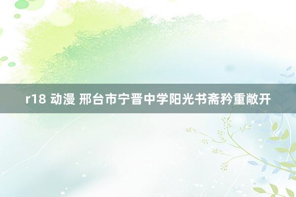 r18 动漫 邢台市宁晋中学阳光书斋矜重敞开