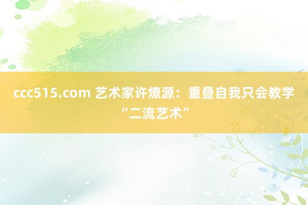 ccc515.com 艺术家许燎源：重叠自我只会教学“二流艺术”