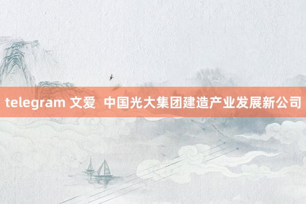 telegram 文爱  中国光大集团建造产业发展新公司