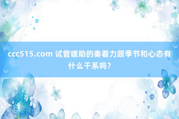 ccc515.com 试管缓助的奏着力跟季节和心态有什么干系吗？