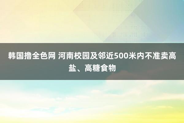 韩国撸全色网 河南校园及邻近500米内不准卖高盐、高糖食物