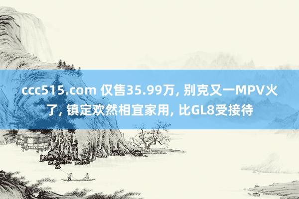 ccc515.com 仅售35.99万， 别克又一MPV火了， 镇定欢然相宜家用， 比GL8受接待