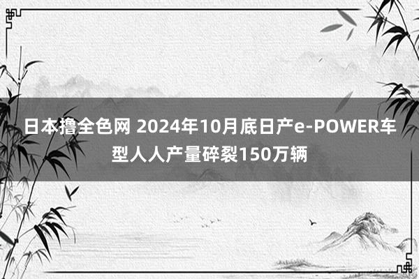 日本撸全色网 2024年10月底日产e-POWER车型人人产量碎裂150万辆