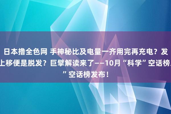 日本撸全色网 手神秘比及电量一齐用完再充电？发际线上移便是脱发？巨擘解读来了——10月“科学”空话榜发布！