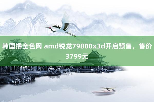 韩国撸全色网 amd锐龙79800x3d开启预售，售价3799元