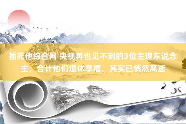 插死他综合网 央视再也见不到的3位主理东说念主，合计他们退休享福，其实已悄然离逝