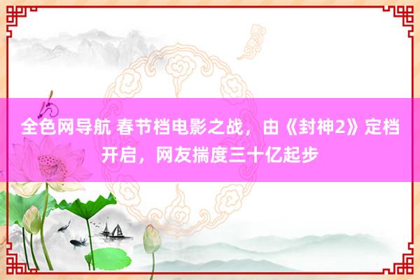 全色网导航 春节档电影之战，由《封神2》定档开启，网友揣度三十亿起步