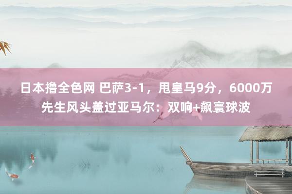 日本撸全色网 巴萨3-1，甩皇马9分，6000万先生风头盖过亚马尔：双响+飙寰球波