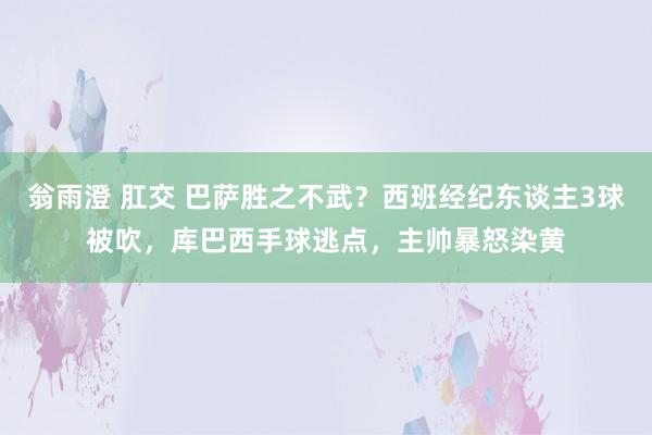 翁雨澄 肛交 巴萨胜之不武？西班经纪东谈主3球被吹，库巴西手球逃点，主帅暴怒染黄