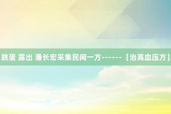 跳蛋 露出 潘长宏采集民间一方------【治高血压方】