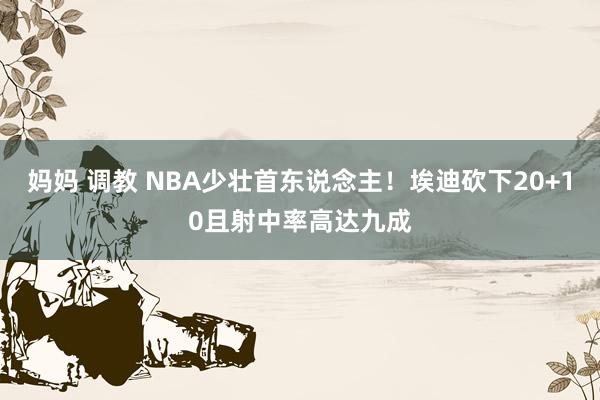 妈妈 调教 NBA少壮首东说念主！埃迪砍下20+10且射中率高达九成