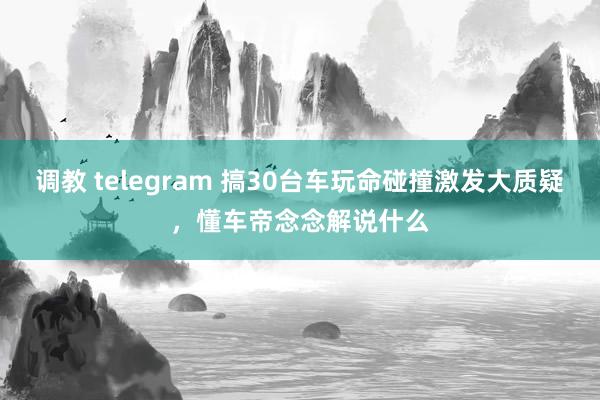 调教 telegram 搞30台车玩命碰撞激发大质疑，懂车帝念念解说什么