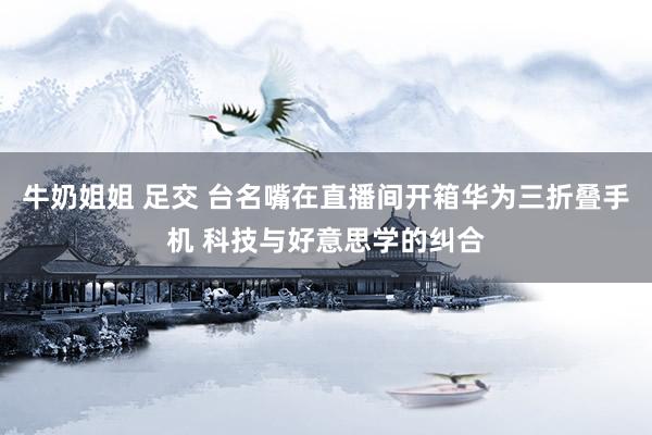 牛奶姐姐 足交 台名嘴在直播间开箱华为三折叠手机 科技与好意思学的纠合