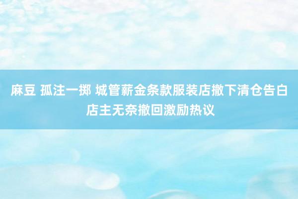 麻豆 孤注一掷 城管薪金条款服装店撤下清仓告白 店主无奈撤回激励热议