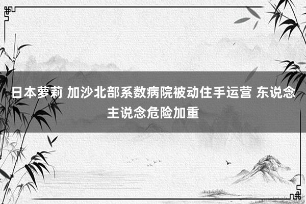 日本萝莉 加沙北部系数病院被动住手运营 东说念主说念危险加重