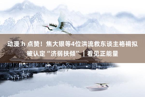 动漫 h 点赞！焦大银等4位洪流救东谈主袼褙拟被认定“济弱扶倾”｜看见正能量