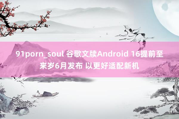 91porn_soul 谷歌文牍Android 16提前至来岁6月发布 以更好适配新机