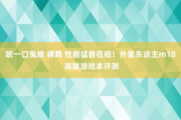 咬一口兔娘 裸舞 性能猛兽莅临！外星东谈主m18 高端游戏本评测