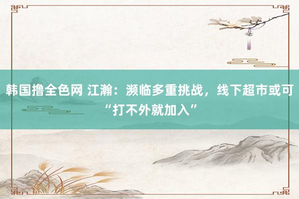 韩国撸全色网 江瀚：濒临多重挑战，线下超市或可“打不外就加入”