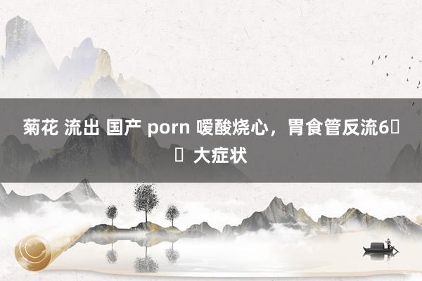 菊花 流出 国产 porn 嗳酸烧心，胃食管反流6️⃣大症状