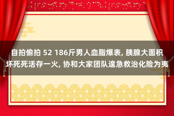 自拍偷拍 52 186斤男人血脂爆表， 胰腺大面积坏死死活存一火， 协和大家团队遑急救治化险为夷