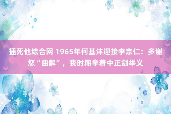 插死他综合网 1965年何基沣迎接李宗仁：多谢您“曲解”，我时期拿着中正剑举义