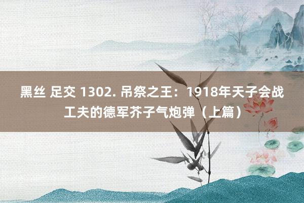 黑丝 足交 1302. 吊祭之王：1918年天子会战工夫的德军芥子气炮弹（上篇）