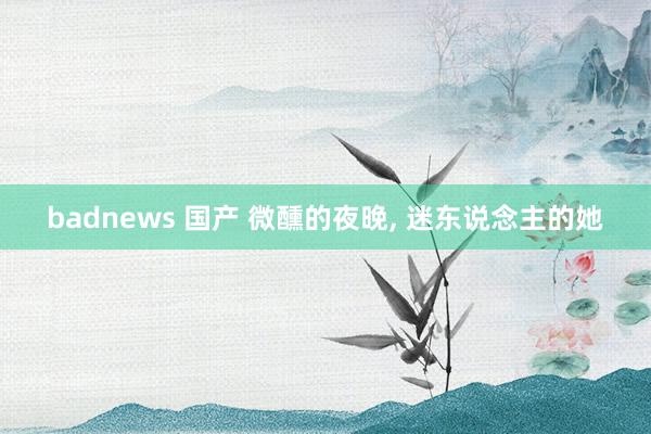 badnews 国产 微醺的夜晚， 迷东说念主的她