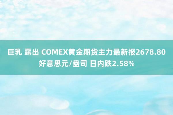 巨乳 露出 COMEX黄金期货主力最新报2678.80好意思元/盎司 日内跌2.58%