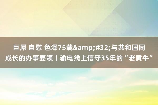 巨屌 自慰 色泽75载&#32;与共和国同成长的办事要领丨输电线上信守35年的“老黄牛”