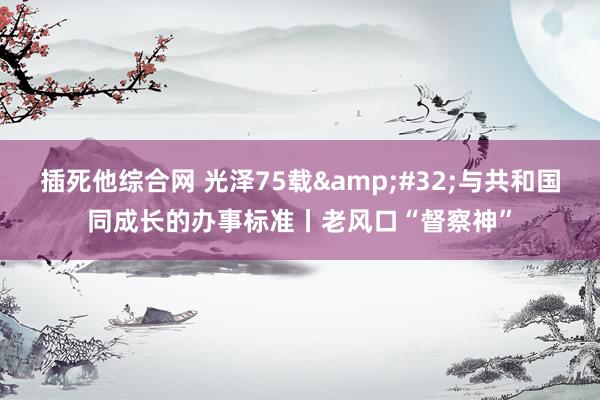 插死他综合网 光泽75载&#32;与共和国同成长的办事标准丨老风口“督察神”