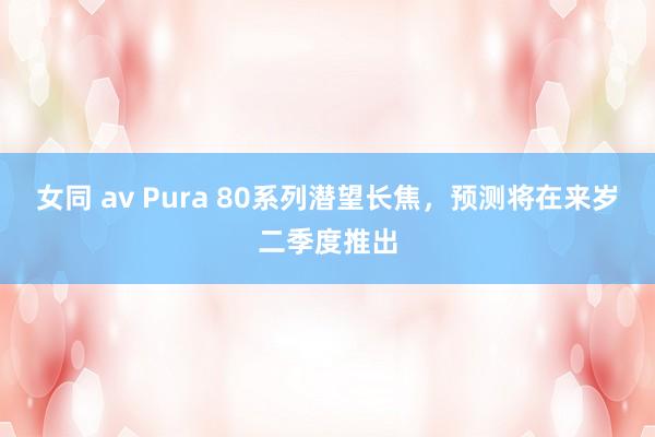 女同 av Pura 80系列潜望长焦，预测将在来岁二季度推出