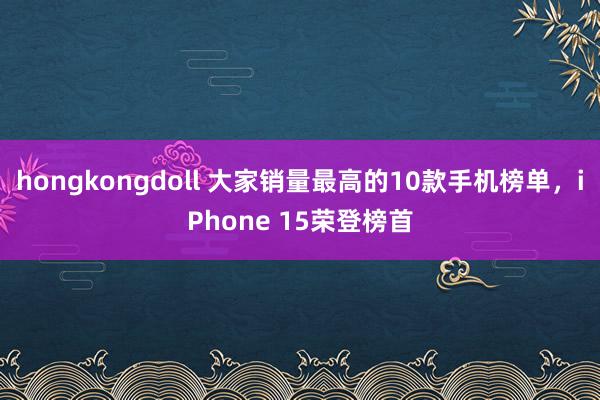 hongkongdoll 大家销量最高的10款手机榜单，iPhone 15荣登榜首