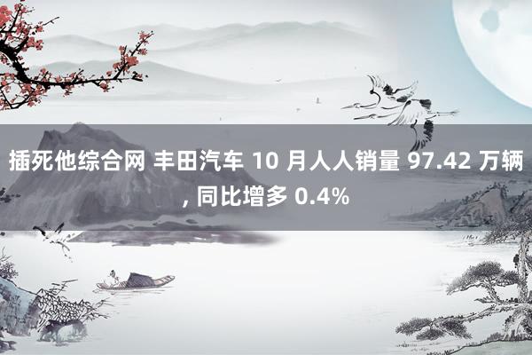 插死他综合网 丰田汽车 10 月人人销量 97.42 万辆， 同比增多 0.4%