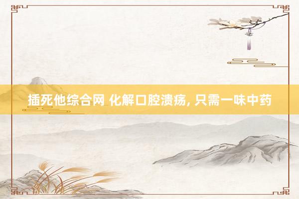 插死他综合网 化解口腔溃疡， 只需一味中药
