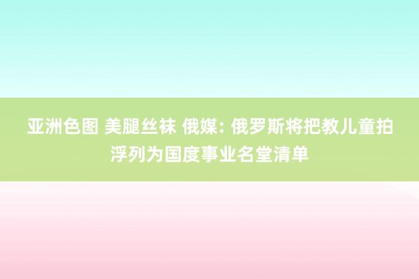 亚洲色图 美腿丝袜 俄媒: 俄罗斯将把教儿童拍浮列为国度事业名堂清单