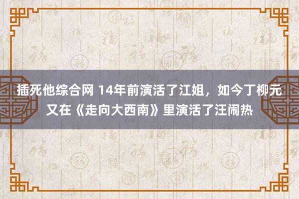 插死他综合网 14年前演活了江姐，如今丁柳元又在《走向大西南》里演活了汪闹热